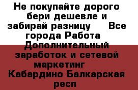Не покупайте дорого,бери дешевле и забирай разницу!! - Все города Работа » Дополнительный заработок и сетевой маркетинг   . Кабардино-Балкарская респ.